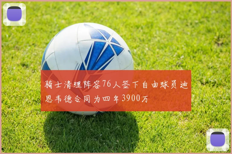 骑士清理阵容76人签下自由球员迪恩韦德合同为四年3900万