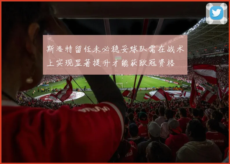 斯洛特留任未必稳妥球队需在战术上实现显著提升才能获欧冠资格