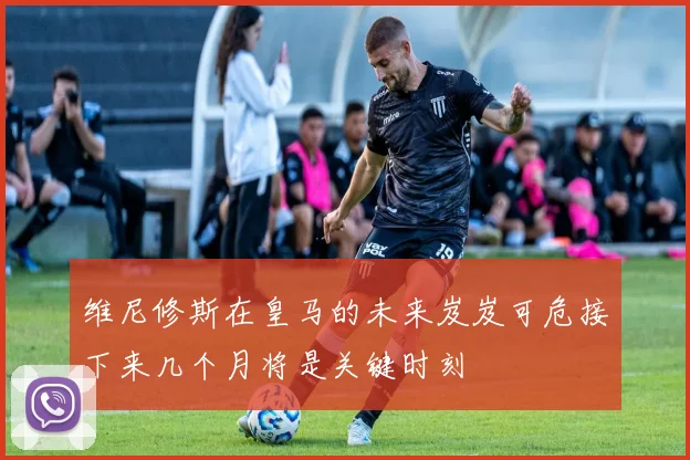 维尼修斯在皇马的未来岌岌可危接下来几个月将是关键时刻