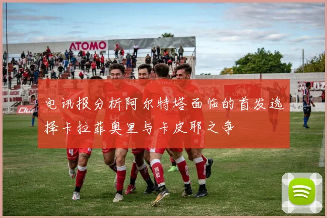 电讯报分析阿尔特塔面临的首发选择卡拉菲奥里与卡皮耶之争