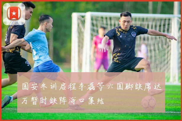 国安冬训启程李磊等六国脚缺席达万暂时缺阵海口集结