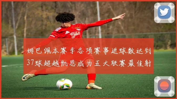 姆巴佩本赛季各项赛事进球数达到37球超越凯恩成为五大联赛最佳射手
