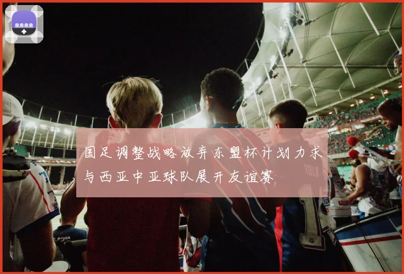 国足调整战略放弃东盟杯计划力求与西亚中亚球队展开友谊赛