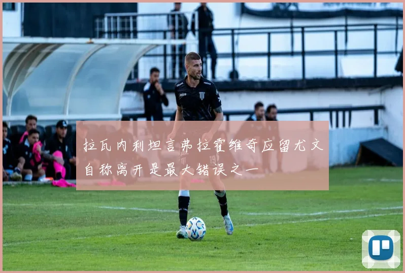 拉瓦内利坦言弗拉霍维奇应留尤文自称离开是最大错误之一