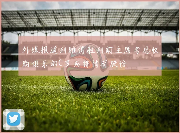 外媒报道利雅得胜利前主席考虑收购俱乐部C罗或将持有股份