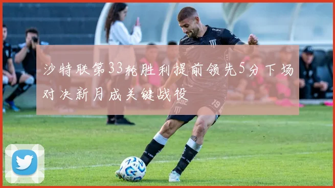 沙特联第33轮胜利提前领先5分下场对决新月成关键战役