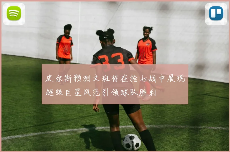 皮尔斯预测文班将在抢七战中展现超级巨星风范引领球队胜利