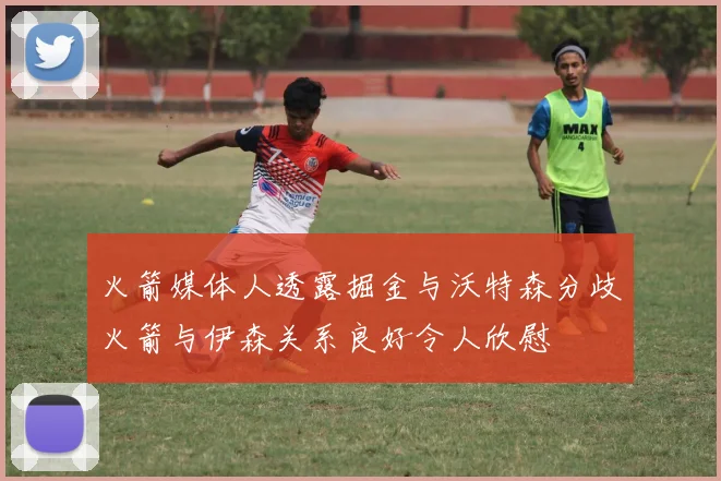 火箭媒体人透露掘金与沃特森分歧火箭与伊森关系良好令人欣慰