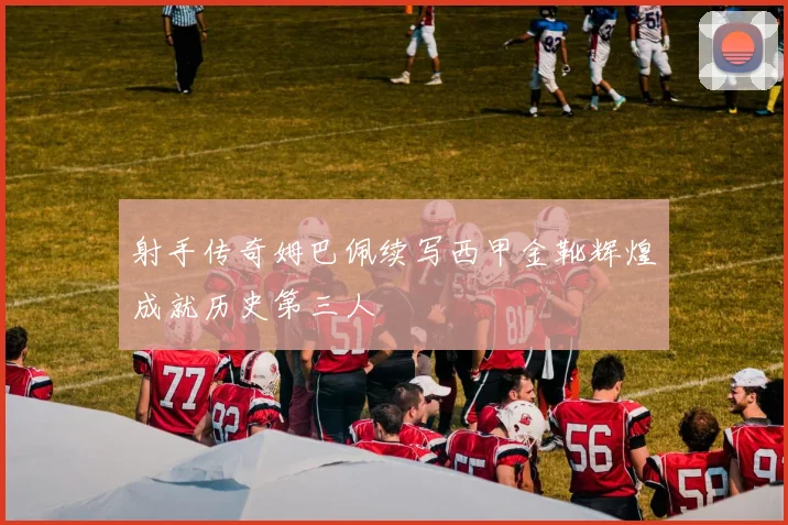 射手传奇姆巴佩续写西甲金靴辉煌成就历史第三人