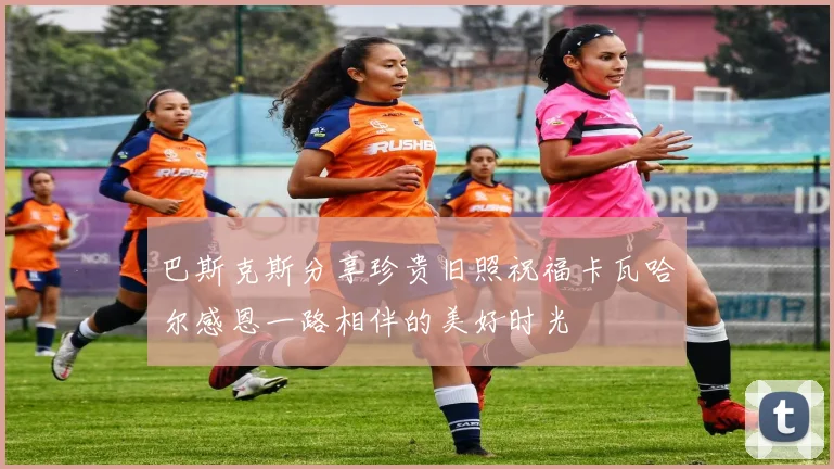 巴斯克斯分享珍贵旧照祝福卡瓦哈尔感恩一路相伴的美好时光
