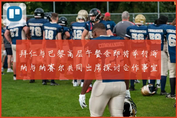 拜仁与巴黎高层午餐会即将举行海纳与纳赛尔共同出席探讨合作事宜