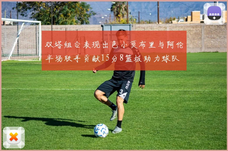 双塔组合表现出色小莫布里与阿伦半场联手贡献15分8篮板助力球队