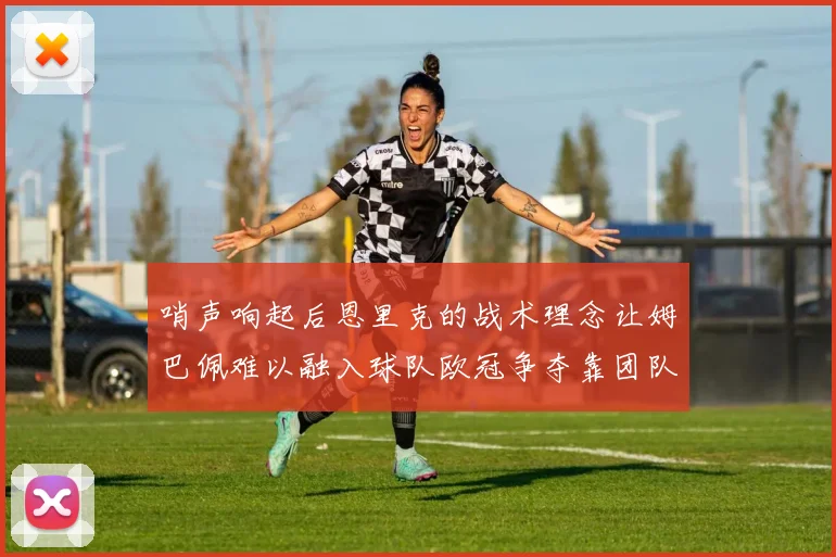 哨声响起后恩里克的战术理念让姆巴佩难以融入球队欧冠争夺靠团队配合与跑动