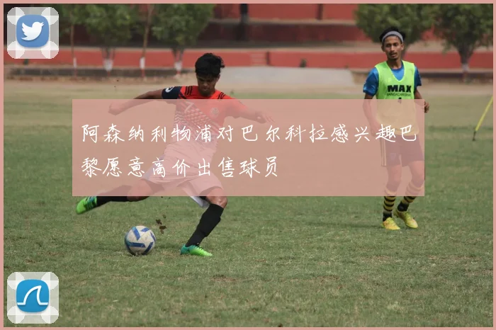 阿森纳利物浦对巴尔科拉感兴趣巴黎愿意高价出售球员