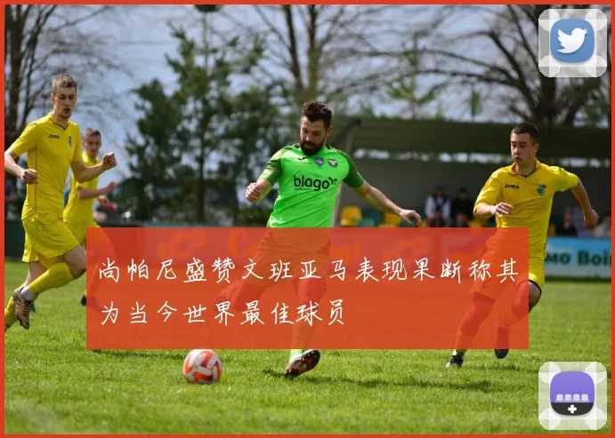 尚帕尼盛赞文班亚马表现果断称其为当今世界最佳球员