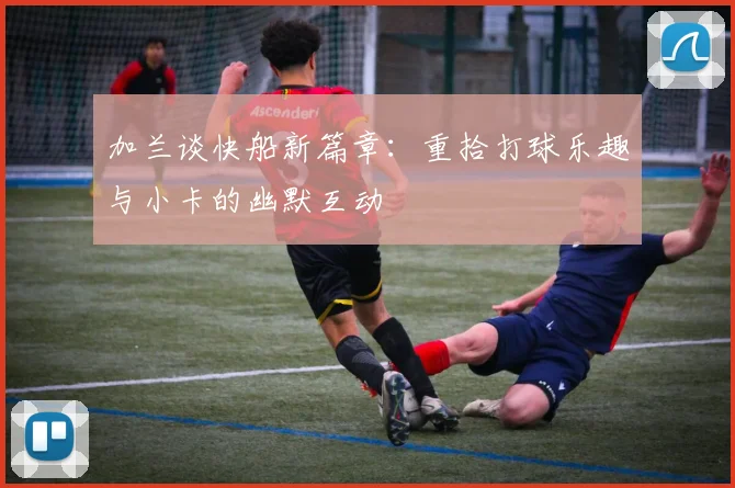加兰谈快船新篇章：重拾打球乐趣与小卡的幽默互动
